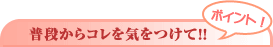 ポイント! 普段からコレを気をつけて!!