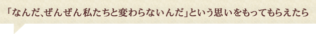 「なんだ、ぜんぜん私たちと変わらないんだ」という思いをもってもらえたら