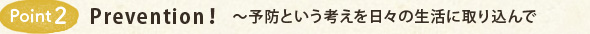 Point2 Prevention!~予防という考えを日々の生活に取り込んで